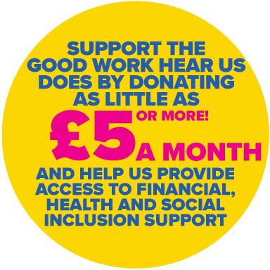 SUPPORT THE GOOD WORK HEAR US DOES BY DONATING £5 (OR MORE) A MONTH AND HELP US PROVIDE ACCESS TO FINANCIAL, HEALTH AND SOCIAL INCLUSION SUPPORT