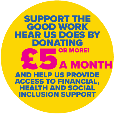 SUPPORT THE GOOD WORK HEAR US DOES BY DONATING £5 (OR MORE) A MONTH AND HELP US PROVIDE ACCESS TO FINANCIAL, HEALTH AND SOCIAL INCLUSION SUPPORT